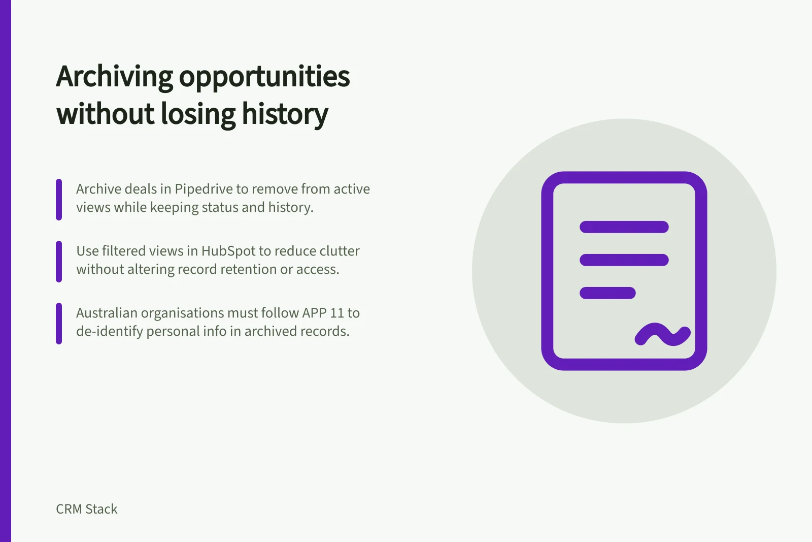 Archiving opportunities without losing history: Archive deals in Pipedrive to remove from active views while keeping status and history.; Use filtered views in HubSpot to reduce clutter without altering record retention or access.; Australian organisations must follow APP 11 to de-identify personal info in archived records.