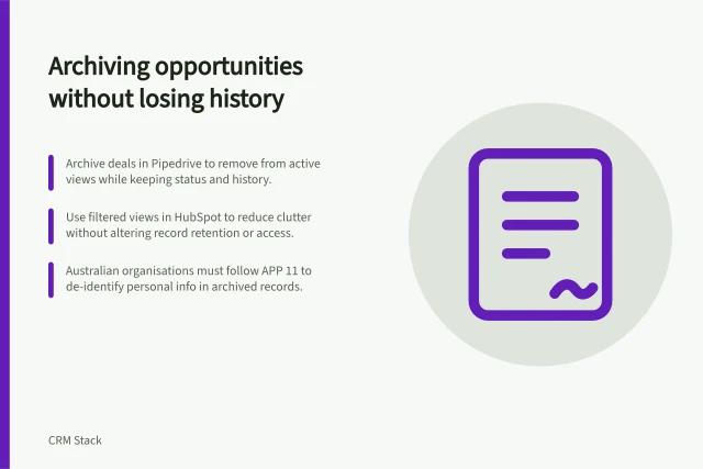Archiving opportunities without losing history: Archive deals in Pipedrive to remove from active views while keeping status and history.; Use filtered views in HubSpot to reduce clutter without altering record retention or access.; Australian organisations must follow APP 11 to de-identify personal info in archived records. Archiving old opportunities without losing history