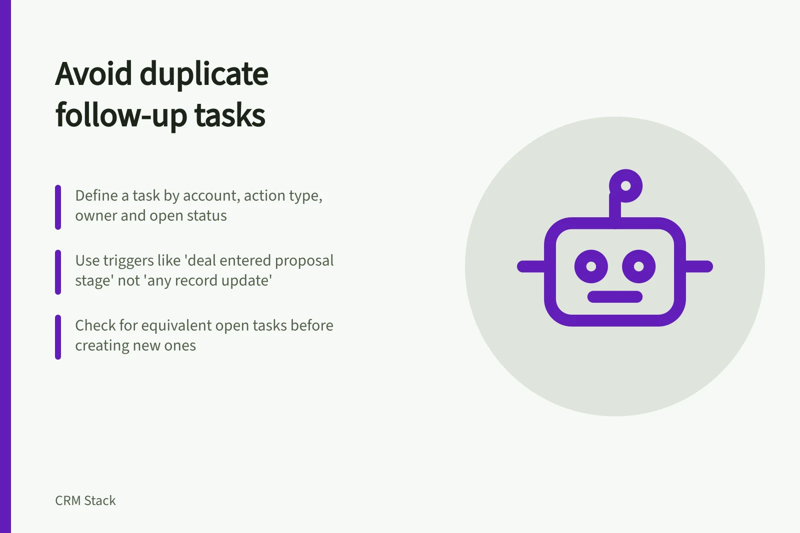 Avoid duplicate follow-up tasks: Define a task by account, action type, owner and open status; Use triggers like 'deal entered proposal stage' not 'any record update'; Check for equivalent open tasks before creating new ones