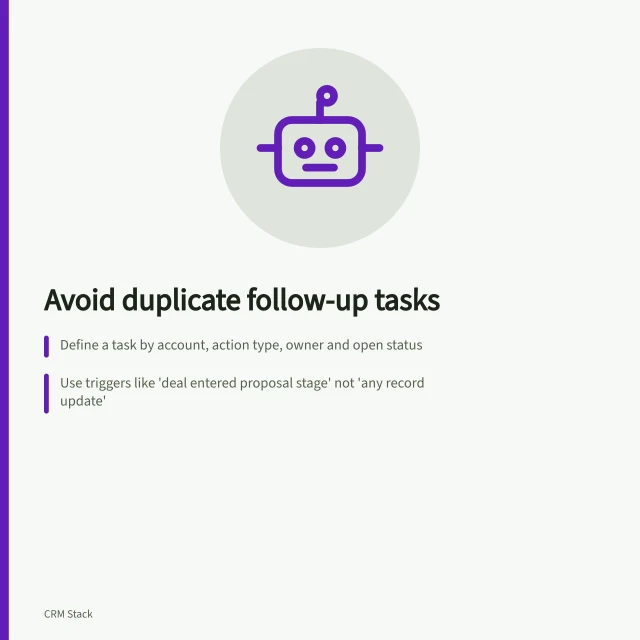 Avoid duplicate follow-up tasks: Define a task by account, action type, owner and open status; Use triggers like 'deal entered proposal stage' not 'any record update'; Check for equivalent open tasks before creating new ones. Creating follow-up tasks without duplicates
