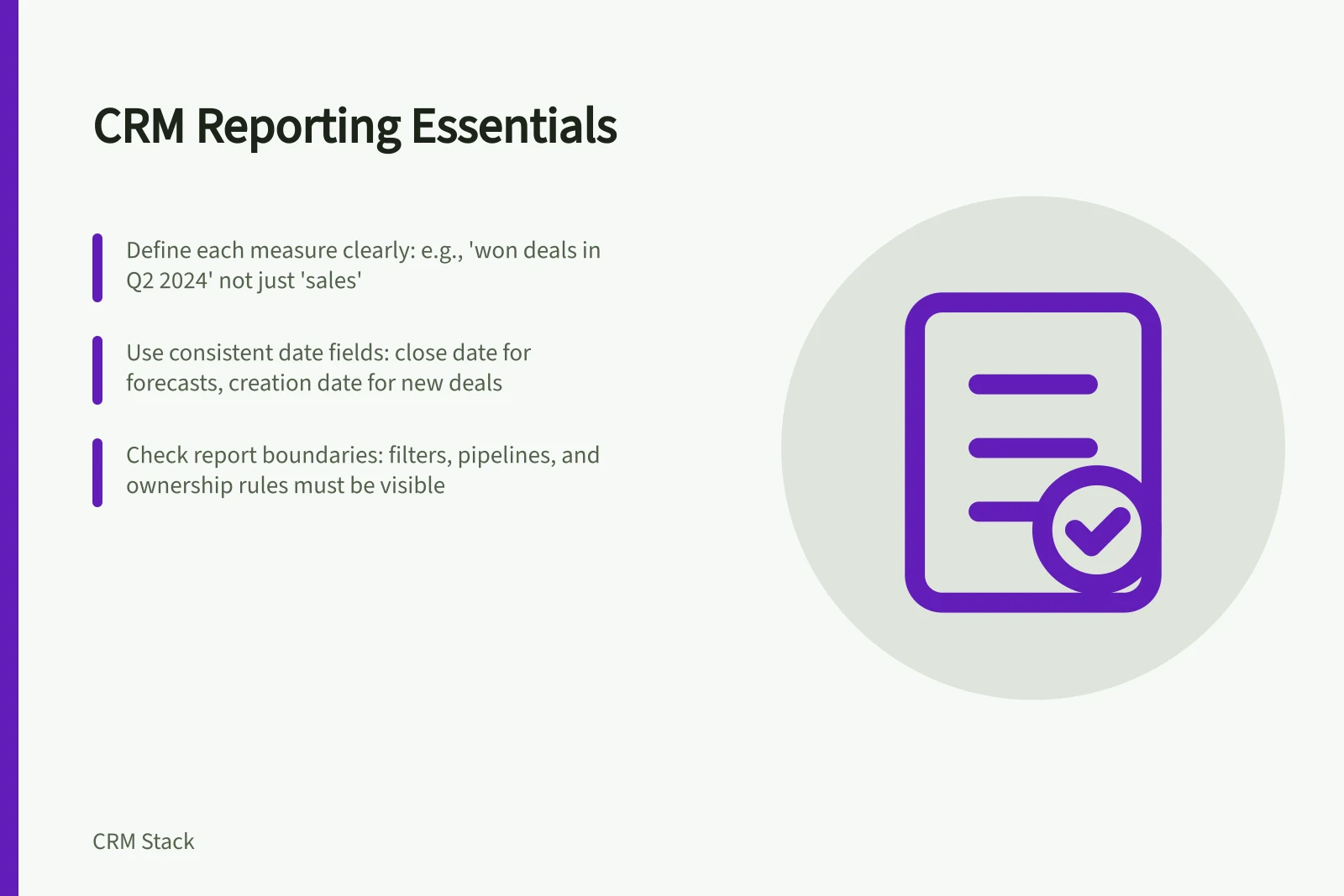 CRM Reporting Essentials: Define each measure clearly: e.g., 'won deals in Q2 2024' not just 'sales'; Use consistent date fields: close date for forecasts, creation date for new deals; Check report boundaries: filters, pipelines, and ownership rules must be visible