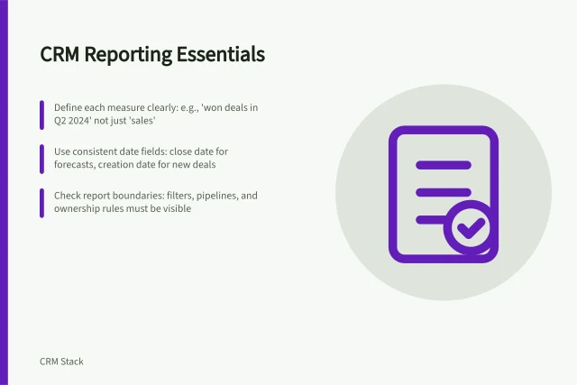 CRM Reporting Essentials: Define each measure clearly: e.g., 'won deals in Q2 2024' not just 'sales'; Use consistent date fields: close date for forecasts, creation date for new deals; Check report boundaries: filters, pipelines, and ownership rules must be visible. CRM reporting