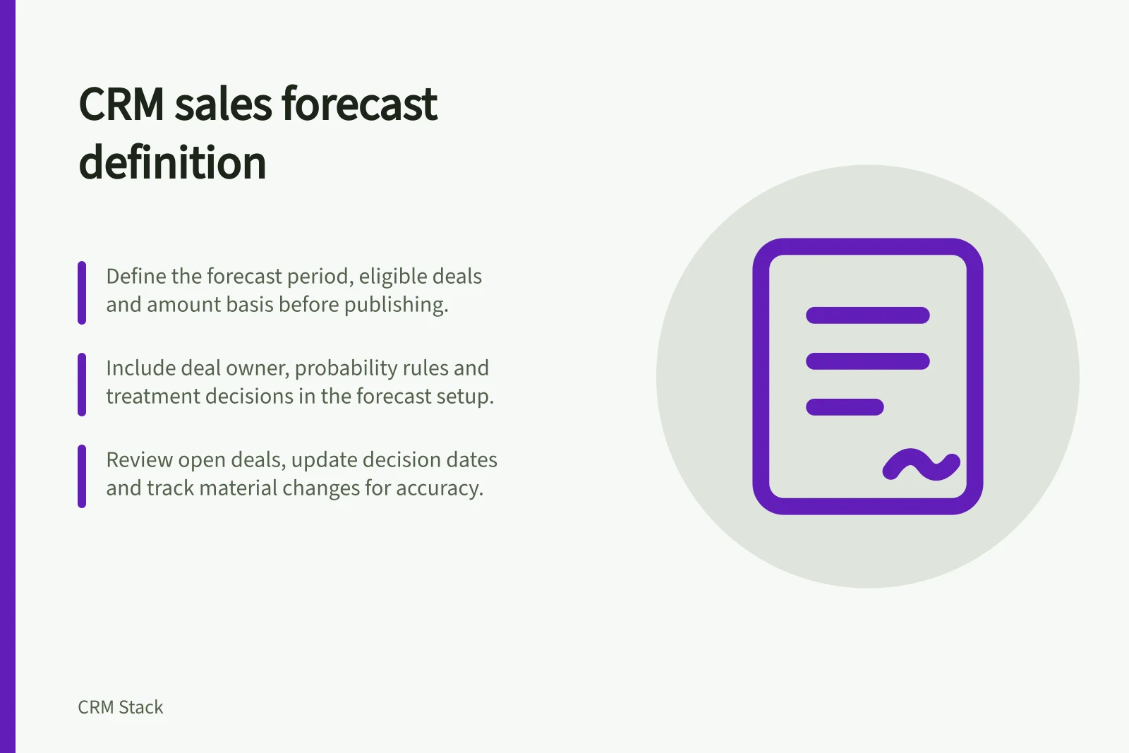 CRM sales forecast definition: Define the forecast period, eligible deals and amount basis before publishing.; Include deal owner, probability rules and treatment decisions in the forecast setup.; Review open deals, update decision dates and track material changes for accuracy.