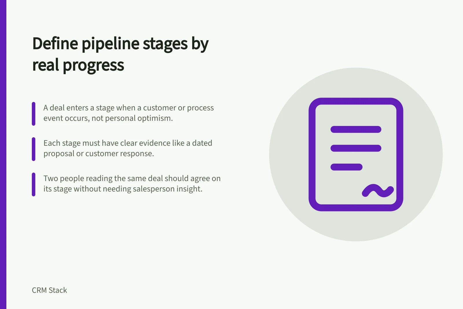 Define pipeline stages by real progress: A deal enters a stage when a customer or process event occurs, not personal optimism.; Each stage must have clear evidence like a dated proposal or customer response.; Two people reading the same deal should agree on its stage without needing salesperson insight.