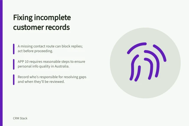 Fixing incomplete customer records: A missing contact route can block replies; act before proceeding.; APP 10 requires reasonable steps to ensure personal info quality in Australia.; Record who’s responsible for resolving gaps and when they’ll be reviewed. Handling incomplete customer records
