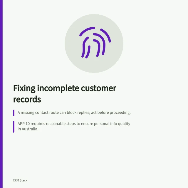 Fixing incomplete customer records: A missing contact route can block replies; act before proceeding.; APP 10 requires reasonable steps to ensure personal info quality in Australia.; Record who’s responsible for resolving gaps and when they’ll be reviewed. Handling incomplete customer records