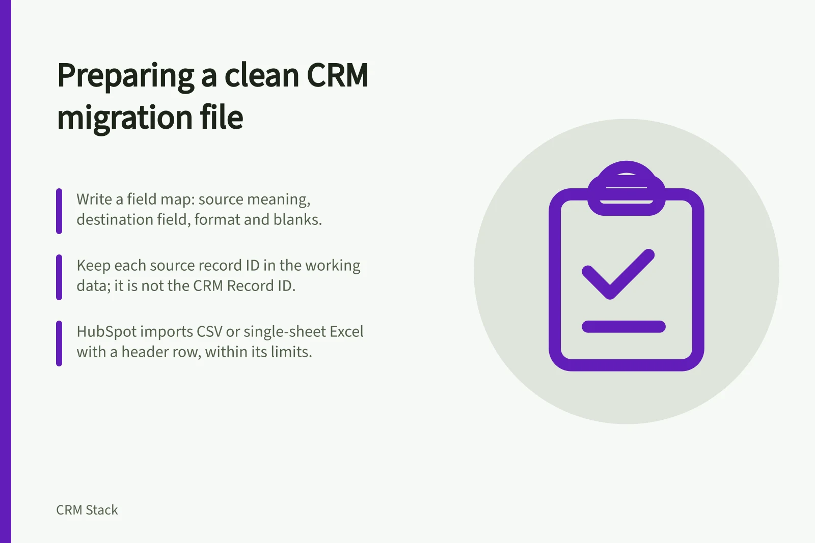 Preparing a clean CRM migration file: Write a field map: source meaning, destination field, format and blanks.; Keep each source record ID in the working data; it is not the CRM Record ID.; HubSpot imports CSV or single-sheet Excel with a header row, within its limits.