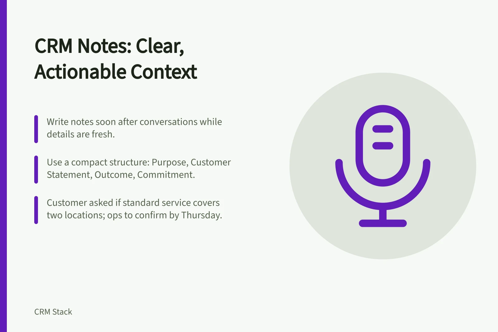 CRM Notes: Clear, Actionable Context: Write notes soon after conversations while details are fresh.; Use a compact structure: Purpose, Customer Statement, Outcome, Commitment.; Customer asked if standard service covers two locations; ops to confirm by Thursday.