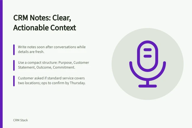 CRM Notes: Clear, Actionable Context: Write notes soon after conversations while details are fresh.; Use a compact structure: Purpose, Customer Statement, Outcome, Commitment.; Customer asked if standard service covers two locations; ops to confirm by Thursday. Recording useful conversation context