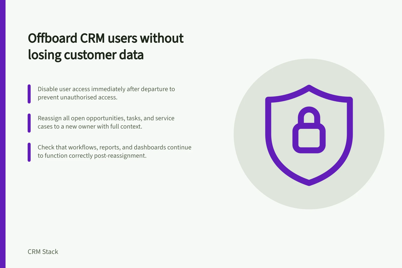 Offboard CRM users without losing customer data: Disable user access immediately after departure to prevent unauthorised access.; Reassign all open opportunities, tasks, and service cases to a new owner with full context.; Check that workflows, reports, and dashboards continue to function correctly post-reassignment.