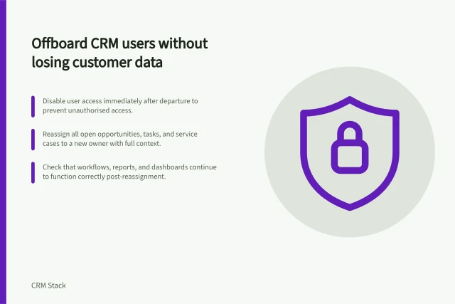 Offboard CRM users without losing customer data: Disable user access immediately after departure to prevent unauthorised access.; Reassign all open opportunities, tasks, and service cases to a new owner with full context.; Check that workflows, reports, and dashboards continue to function correctly post-reassignment. Removing former users without orphaning customer records