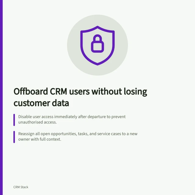 Offboard CRM users without losing customer data: Disable user access immediately after departure to prevent unauthorised access.; Reassign all open opportunities, tasks, and service cases to a new owner with full context.; Check that workflows, reports, and dashboards continue to function correctly post-reassignment. Removing former users without orphaning customer records