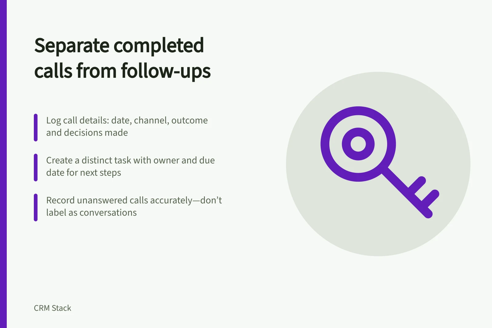 Separate completed calls from follow-ups: Log call details: date, channel, outcome and decisions made; Create a distinct task with owner and due date for next steps; Record unanswered calls accurately—don’t label as conversations