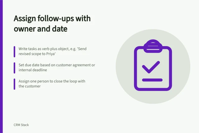 Assign follow-ups with owner and date: Write tasks as verb plus object, e.g. 'Send revised scope to Priya'; Set due date based on customer agreement or internal deadline; Assign one person to close the loop with the customer. Tracking a next step with an owner and date