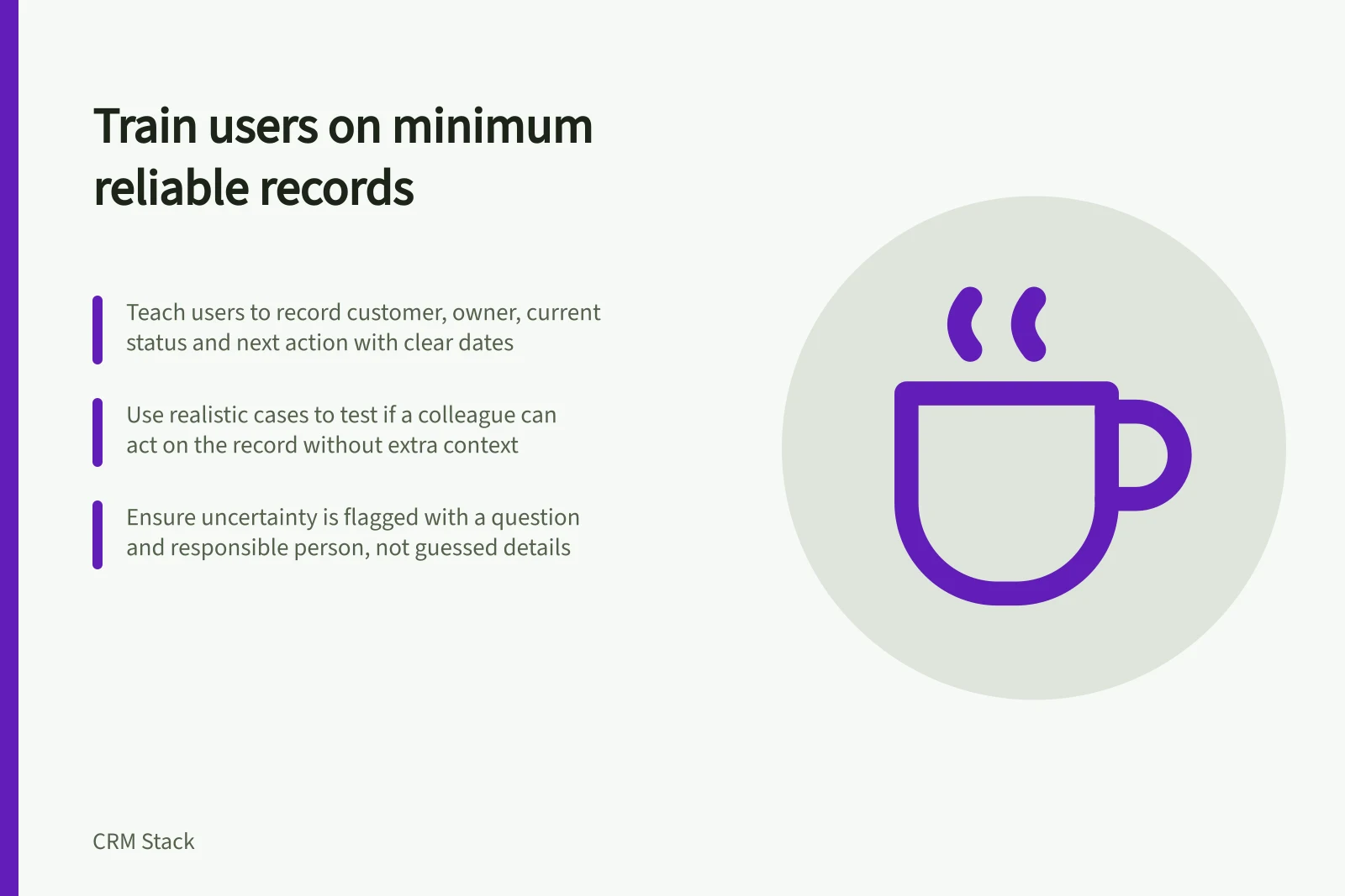 Train users on minimum reliable records: Teach users to record customer, owner, current status and next action with clear dates; Use realistic cases to test if a colleague can act on the record without extra context; Ensure uncertainty is flagged with a question and responsible person, not guessed details