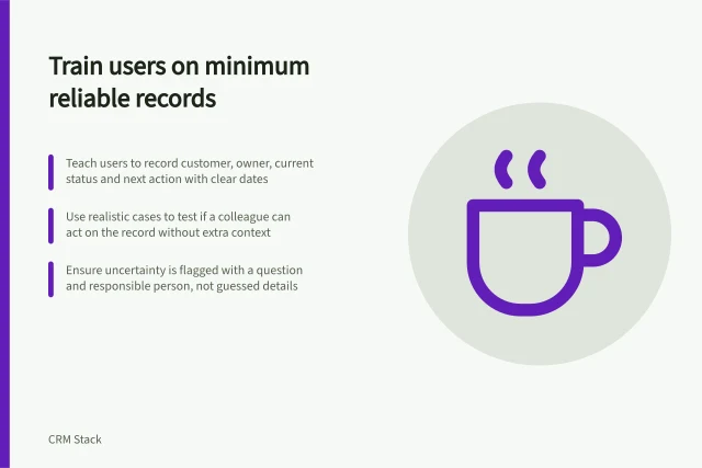 Train users on minimum reliable records: Teach users to record customer, owner, current status and next action with clear dates; Use realistic cases to test if a colleague can act on the record without extra context; Ensure uncertainty is flagged with a question and responsible person, not guessed details. Training users on the minimum reliable record