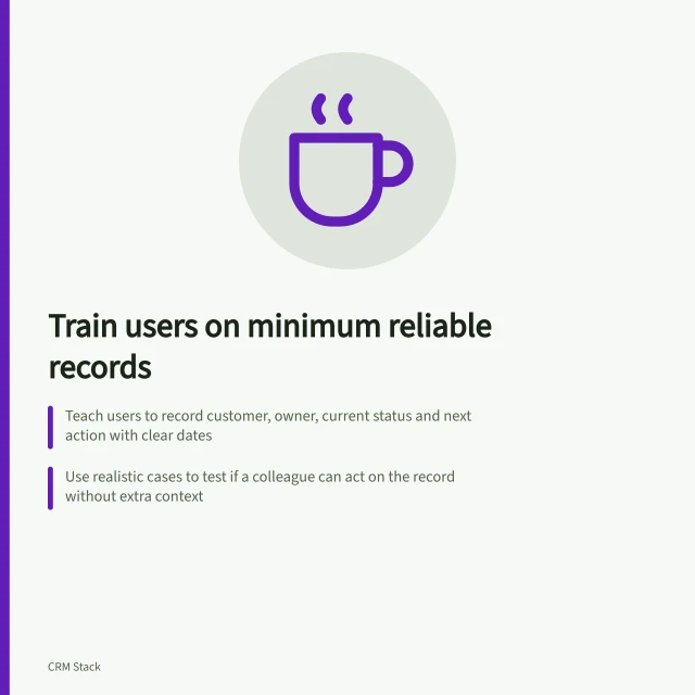 Train users on minimum reliable records: Teach users to record customer, owner, current status and next action with clear dates; Use realistic cases to test if a colleague can act on the record without extra context; Ensure uncertainty is flagged with a question and responsible person, not guessed details. Training users on the minimum reliable record